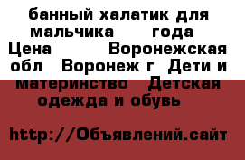 банный халатик для мальчика. 2-4 года › Цена ­ 250 - Воронежская обл., Воронеж г. Дети и материнство » Детская одежда и обувь   